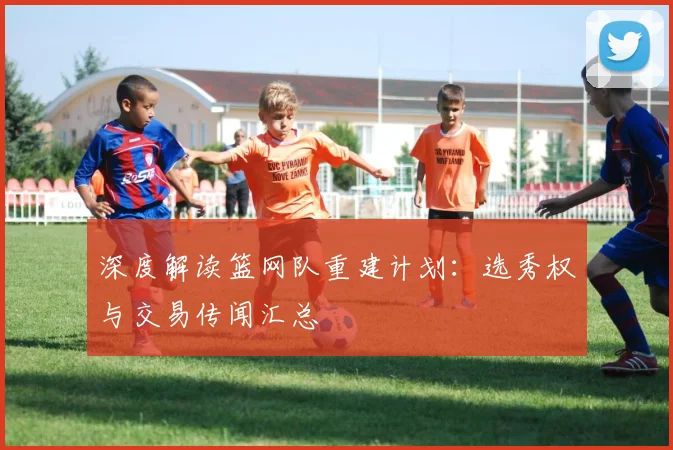 深度解读篮网队重建计划：选秀权与交易传闻汇总