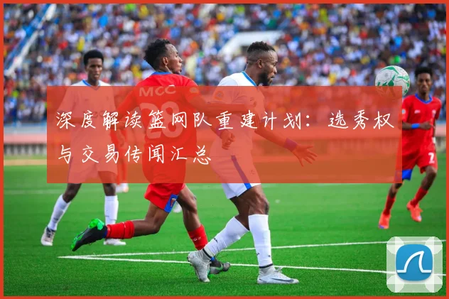 深度解读篮网队重建计划：选秀权与交易传闻汇总