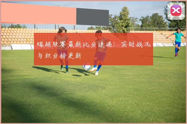 瑞超联赛最新比分速递：实时战况与积分榜更新