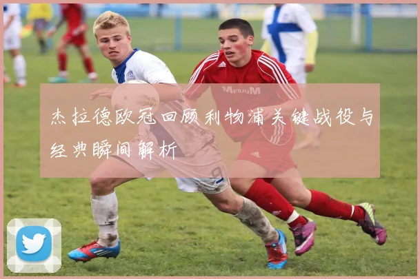 杰拉德欧冠回顾利物浦关键战役与经典瞬间解析