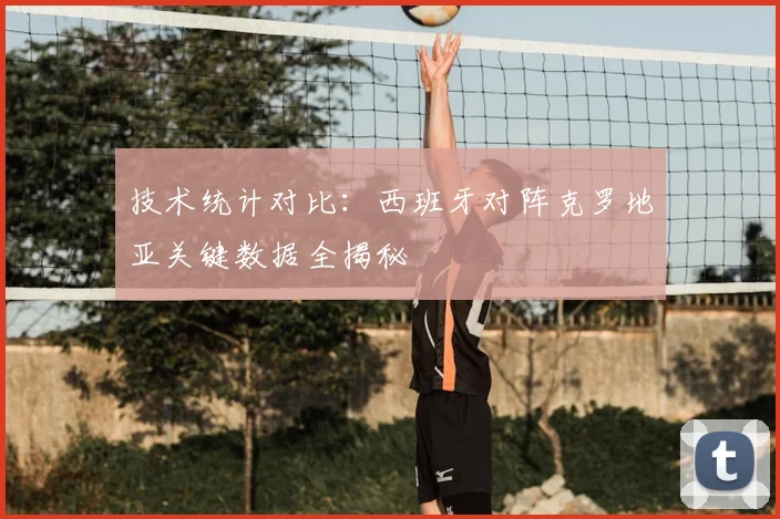 技术统计对比：西班牙对阵克罗地亚关键数据全揭秘