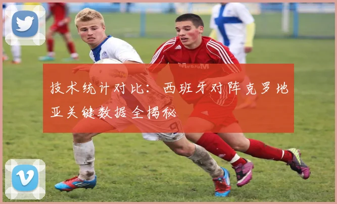 技术统计对比：西班牙对阵克罗地亚关键数据全揭秘